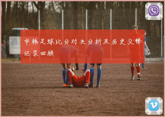 中韩足球比分对决分析及历史交锋记录回顾