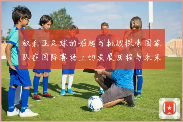 叙利亚足球的崛起与挑战探索国家队在国际赛场上的发展历程与未来展望