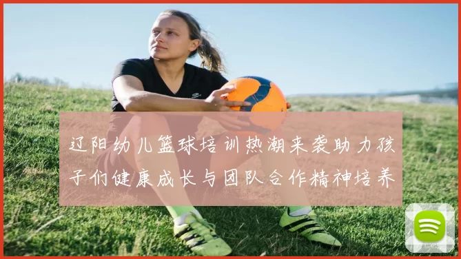 辽阳幼儿篮球培训热潮来袭助力孩子们健康成长与团队合作精神培养