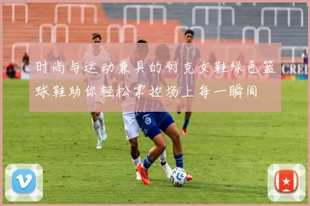 时尚与运动兼具的耐克女鞋绿色篮球鞋助你轻松掌控场上每一瞬间